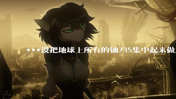 ***设把地球上所有的铀235集中起来做成一个大核弹，放到马里亚纳海沟里引爆，地球会不会被炸成两半？