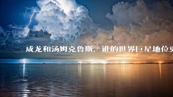 成龙和汤姆克鲁斯，谁的世界巨星地位更高？