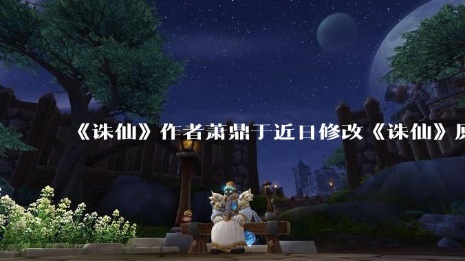 《诛仙》作者萧鼎于近日修改《诛仙》原作并大量删去碧瑶戏份，如何看待这一行为？