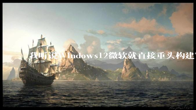 我听说Windows12微软就直接重头构建Windows了，就直接重构Win内核了，到底是不是真的?