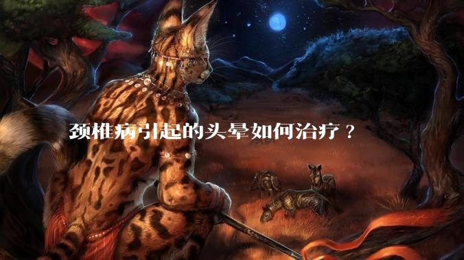 颈椎病引起的头晕如何治疗?