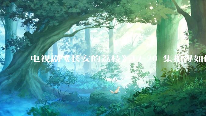 电视剧《长安的荔枝》17-20 集拍得如何？有哪些值得关注的剧情点？