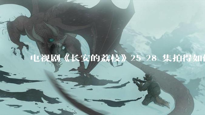 电视剧《长安的荔枝》25-28 集拍得如何？有哪些值得关注的剧情点？