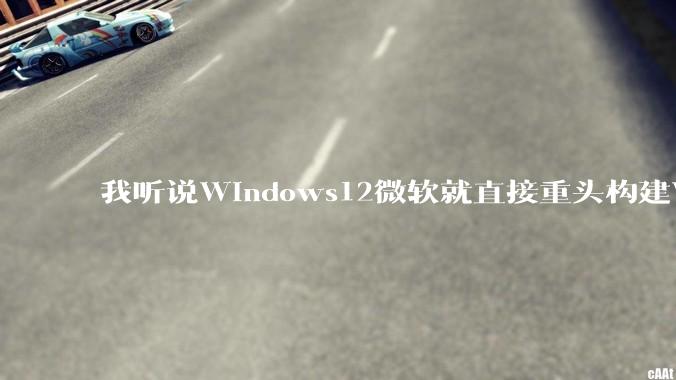 我听说Windows12微软就直接重头构建Windows了，就直接重构Win内核了，到底是不是真的?
