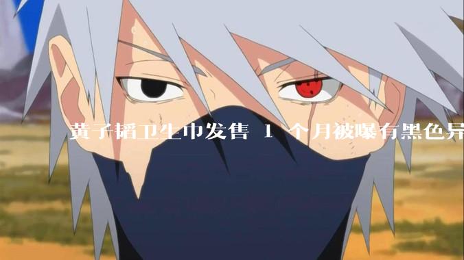 黄子韬卫生巾发售 1 个月被曝有黑色异物，具体情况如何？黑色异物可能是什么？